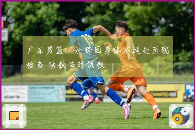 广东男篮：杜锋因身体不适赴医院检查 助教临时执教