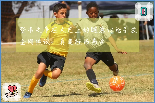 登韦之争在大巴上的随意讨论引发全网热议，真是轻而易举