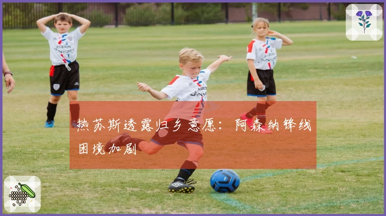 热苏斯透露归乡意愿：阿森纳锋线困境加剧