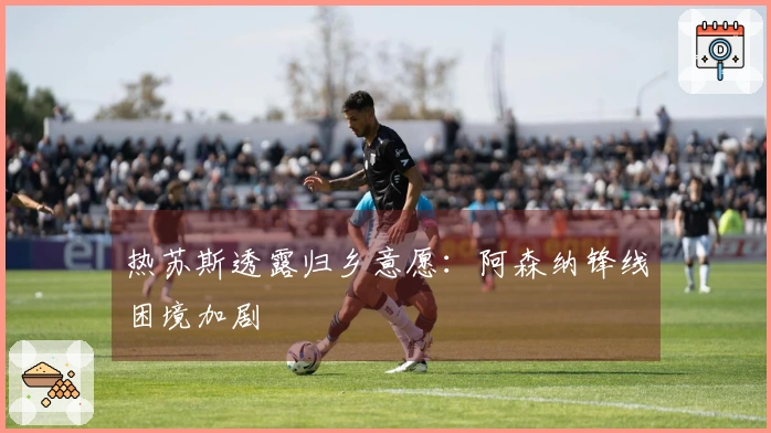 热苏斯透露归乡意愿：阿森纳锋线困境加剧