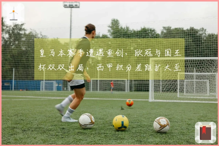 皇马本赛季遭遇重创，欧冠与国王杯双双出局，西甲积分差距扩大至9分