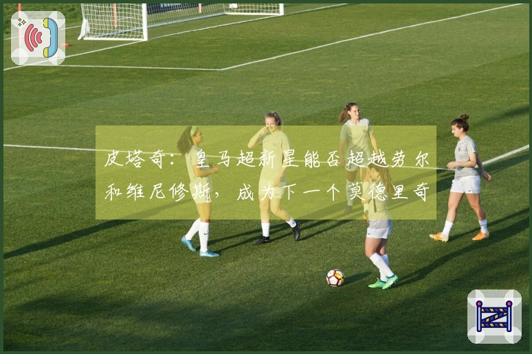 皮塔奇：皇马超新星能否超越劳尔和维尼修斯，成为下一个莫德里奇？