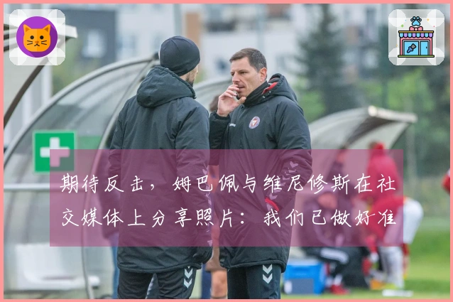 期待反击，姆巴佩与维尼修斯在社交媒体上分享照片：我们已做好准备！
