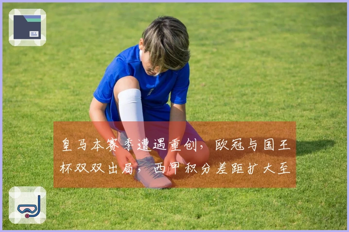 皇马本赛季遭遇重创，欧冠与国王杯双双出局，西甲积分差距扩大至9分