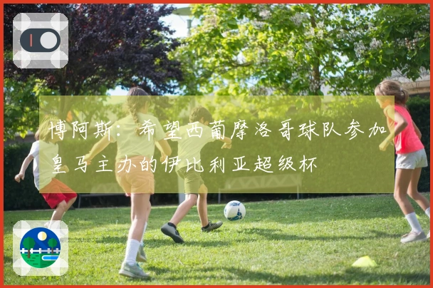 博阿斯：希望西葡摩洛哥球队参加皇马主办的伊比利亚超级杯