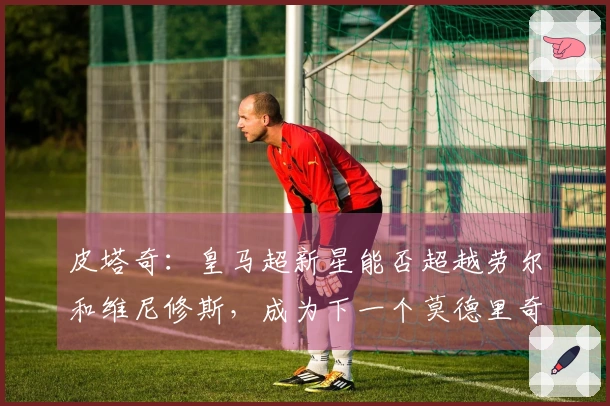 皮塔奇：皇马超新星能否超越劳尔和维尼修斯，成为下一个莫德里奇？