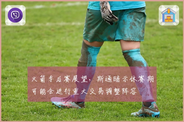 火箭季后赛展望，斯通暗示休赛期可能会进行重大交易调整阵容