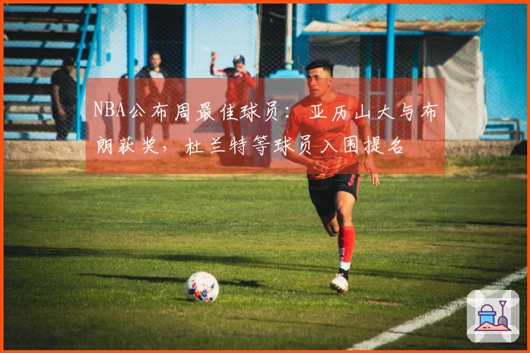 NBA公布周最佳球员：亚历山大与布朗获奖，杜兰特等球员入围提名