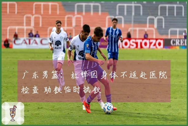 广东男篮：杜锋因身体不适赴医院检查 助教临时执教