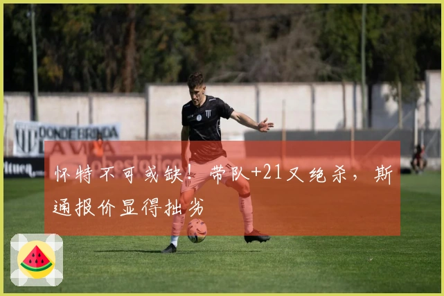 怀特不可或缺！带队+21又绝杀，斯通报价显得拙劣