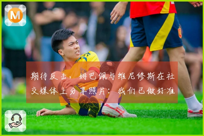 期待反击，姆巴佩与维尼修斯在社交媒体上分享照片：我们已做好准备！