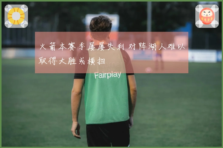 火箭本赛季屡屡失利 对阵湖人难以取得大胜或横扫