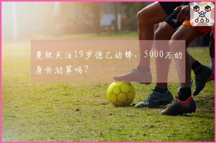 曼联关注19岁德乙边锋，5000万的身价划算吗？